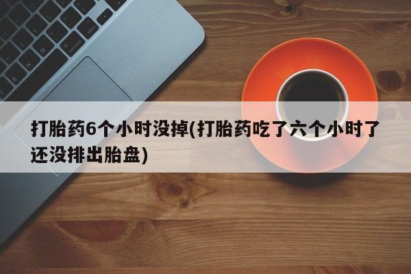 打胎药货到付款打胎药6个小时没掉(打胎药吃了六个小时了还没排出胎盘)