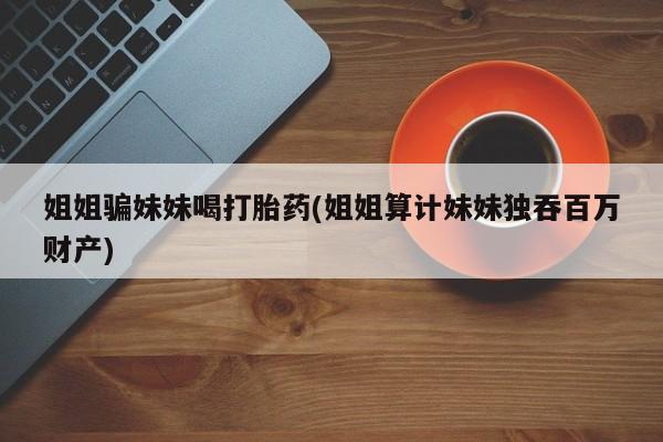 打胎药货到付款姐姐骗妹妹喝打胎药(姐姐算计妹妹独吞百万财产)