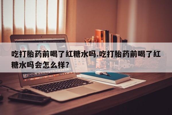 打胎药货到付款吃打胎药前喝了红糖水吗.吃打胎药前喝了红糖水吗会怎么样？