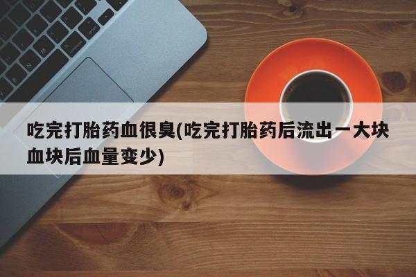 打胎药货到付款吃完打胎药血很臭(吃完打胎药后流出一大块血块后血量变少)