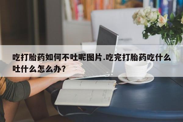 打胎药货到付款吃打胎药如何不吐呢图片.吃完打胎药吃什么吐什么怎么办?