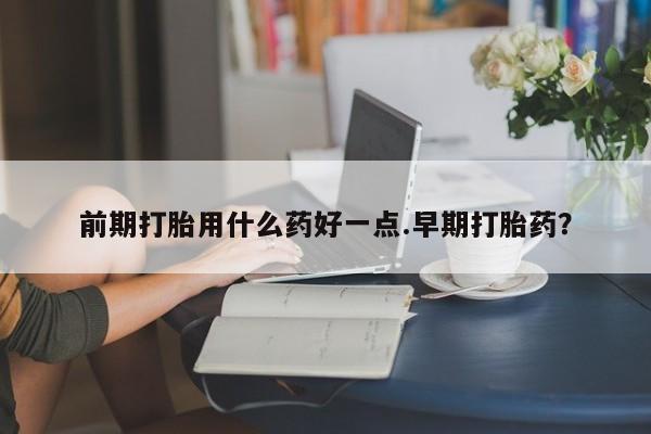 打胎药货到付款前期打胎用什么药好一点.早期打胎药？