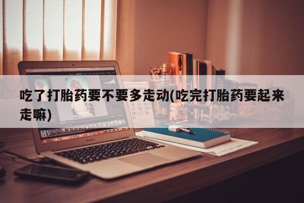 打胎药货到付款吃了打胎药要不要多走动(吃完打胎药要起来走嘛)