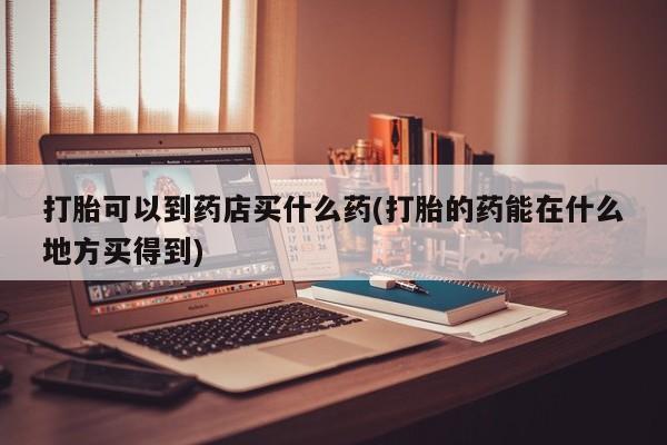 打胎药货到付款打胎可以到药店买什么药(打胎的药能在什么地方买得到)