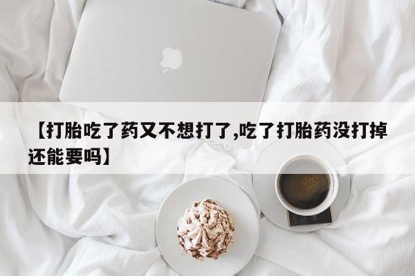 打胎药货到付款【打胎吃了药又不想打了,吃了打胎药没打掉还能要吗】