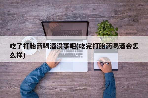 打胎药货到付款吃了打胎药喝酒没事吧(吃完打胎药喝酒会怎么样)