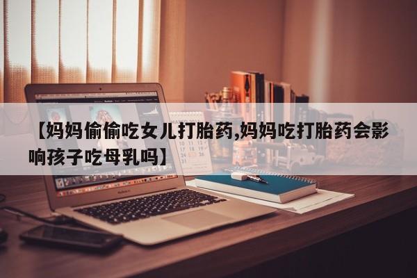 打胎药货到付款【妈妈偷偷吃女儿打胎药,妈妈吃打胎药会影响孩子吃母乳吗】