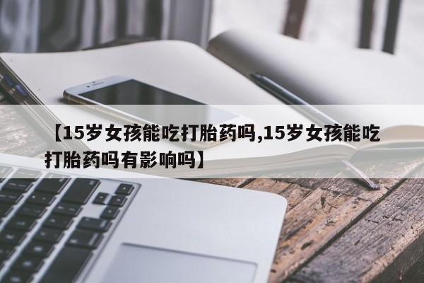 打胎药货到付款【15岁女孩能吃打胎药吗,15岁女孩能吃打胎药吗有影响吗】