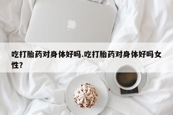 打胎药货到付款吃打胎药对身体好吗.吃打胎药对身体好吗女性？