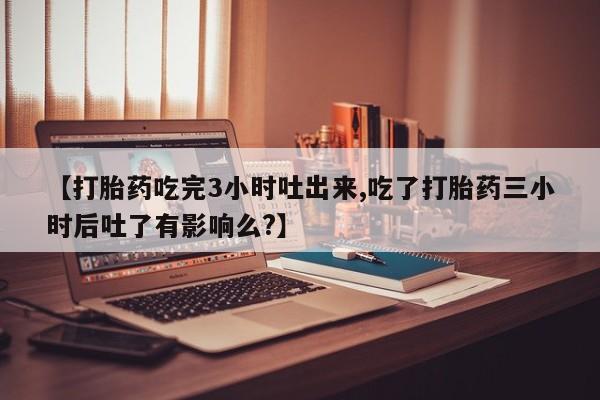 打胎药货到付款【打胎药吃完3小时吐出来,吃了打胎药三小时后吐了有影响么?】